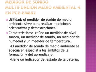  Utilidad: el medidor de sonido de medio
  ambiente sirve para realizar mediciones
  orientativas y demostraciones.
 Características: -reúne un medidor de nivel
  sonoro, un medidor de sonido, un medidor de
  humedad y un medidor de temperatura.
   -El medidor de sonido de medio ambiente se
  adecua en especial a los ámbitos de la
  formación y del aprendizaje.
   -tiene un indicador del estado de la batería.
 