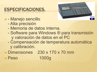 ESPECIFICACIONES.
 - Manejo sencillo
  - Alta precisión
  - Memoria de datos interna.
  - Software para Windows ® para transmisión
     y valoración de datos en el PC
  - Compensación de temperatura automática
    y calibración.
 Dimensiones      230 x 170 x 70 mm
 Peso              1000g
 