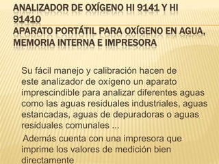 ANALIZADOR DE OXÍGENO HI 9141 Y HI
91410
APARATO PORTÁTIL PARA OXÍGENO EN AGUA,
MEMORIA INTERNA E IMPRESORA

 Su fácil manejo y calibración hacen de
 este analizador de oxígeno un aparato
 imprescindible para analizar diferentes aguas
 como las aguas residuales industriales, aguas
 estancadas, aguas de depuradoras o aguas
 residuales comunales ...
  Además cuenta con una impresora que
 imprime los valores de medición bien
 directamente
 