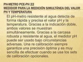 PH-METRO PCE-PH 22
MEDIDOR PARA LA MEDICIÓN SIMULTÁNEA DEL VALOR
PH Y TEMPERATURA
 El pH-metro resistente al agua detecta de
 forma rápida y precisa el valor pH y la
 temperatura. Gracias a la indicación doble,
 ambos valores se muestran
 simultáneamente. Gracias a la carcasa
 robusta y resistente al agua, el medidor pH
 puede ser usado bajo circunstancias
 adversas. Una re calibración siempre
 garantiza una precisión óptima y es muy
 sencilla de efectuar cuando se usa los sets
 de calibración opcionales.
 