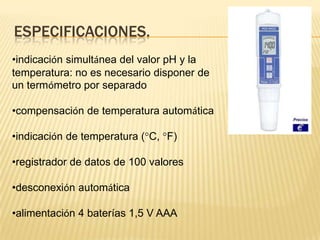 ESPECIFICACIONES.
•indicación simultánea del valor pH y la
temperatura: no es necesario disponer de
un termómetro por separado

•compensación de temperatura automática

•indicación de temperatura (°C, °F)

•registrador de datos de 100 valores

•desconexión automática

•alimentación 4 baterías 1,5 V AAA
 