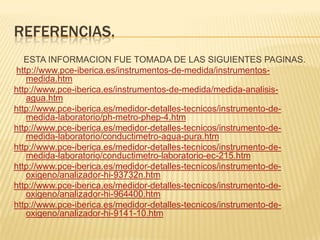 REFERENCIAS.
   ESTA INFORMACION FUE TOMADA DE LAS SIGUIENTES PAGINAS.
http://www.pce-iberica.es/instrumentos-de-medida/instrumentos-
   medida.htm
http://www.pce-iberica.es/instrumentos-de-medida/medida-analisis-
   agua.htm
http://www.pce-iberica.es/medidor-detalles-tecnicos/instrumento-de-
   medida-laboratorio/ph-metro-phep-4.htm
http://www.pce-iberica.es/medidor-detalles-tecnicos/instrumento-de-
   medida-laboratorio/conductimetro-agua-pura.htm
http://www.pce-iberica.es/medidor-detalles-tecnicos/instrumento-de-
   medida-laboratorio/conductimetro-laboratorio-ec-215.htm
http://www.pce-iberica.es/medidor-detalles-tecnicos/instrumento-de-
   oxigeno/analizador-hi-93732n.htm
http://www.pce-iberica.es/medidor-detalles-tecnicos/instrumento-de-
   oxigeno/analizador-hi-964400.htm
http://www.pce-iberica.es/medidor-detalles-tecnicos/instrumento-de-
   oxigeno/analizador-hi-9141-10.htm
 