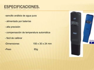 ESPECIFICACIONES.

-sencillo análisis de agua pura

- alimentado por baterías

- alta precisión

- compensación de temperatura automática

- fácil de calibrar

-Dimensiones                150 x 30 x 24 mm

-Peso                       85g
 