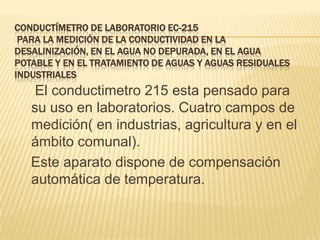 CONDUCTÍMETRO DE LABORATORIO EC-215
 PARA LA MEDICIÓN DE LA CONDUCTIVIDAD EN LA
DESALINIZACIÓN, EN EL AGUA NO DEPURADA, EN EL AGUA
POTABLE Y EN EL TRATAMIENTO DE AGUAS Y AGUAS RESIDUALES
INDUSTRIALES
    El conductimetro 215 esta pensado para
   su uso en laboratorios. Cuatro campos de
   medición( en industrias, agricultura y en el
   ámbito comunal).
   Este aparato dispone de compensación
   automática de temperatura.
 