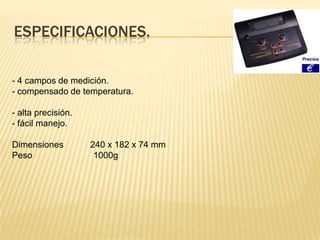 ESPECIFICACIONES.

- 4 campos de medición.
- compensado de temperatura.

- alta precisión.
- fácil manejo.

Dimensiones         240 x 182 x 74 mm
Peso                 1000g
 