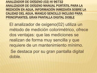 ANALIZADOR DE OXÍGENO (O2) HI 96732
ANALIZADOR DE OXÍGENO MANUAL PORTÁTIL PARA LA
MEDICIÓN EN AGUA, INFORMACIÓN INMEDIATA SOBRE LA
CALIDAD DEL AGUA, MANEJO SENCILLO INCLUSO PARA
PRINCIPIANTES, GRAN PANTALLA DIGITAL DOBLE

  El analizador de oxigeno(02) utiliza un
  método de medición colorimétrico, ofrece
  dos ventajas: que las mediciones se
  realizan de forma muy sencilla y que
  requiere de un mantenimiento mínimo.
   Se destaca por su gran pantalla digital
  doble.
 