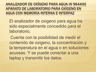 ANALIZADOR DE OXÍGENO PARA AGUA HI 964400
APARATO DE LABORATORIO PARA OXÍGENO EN
AGUA CON MEMORIA INTERNA E INTERFAZ

 El analizador de oxigeno para agua ha
 sido especialmente concedido para el
 laboratorio.
  Cuenta con la posibilidad de medir el
 contenido de oxigeno, la concentración y
 la temperatura en el agua o en soluciones
 acuosas. Y se puede conectar a una
 laptop y transmitir los datos.
 