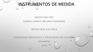 INSTRUMENTOS DE MEDIDA
PRESENTADO POR:
SANDRA JANNETH BECERRA HERNÁNDEZ
METROLOGÍA ELÉCTRICA
UNIVERSIDAD PEDAGÓGICA Y TECNOLÓGICA DE COLOMBIA
SOGAMOSO
2018
 