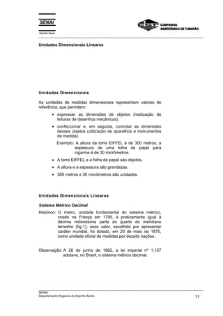 Espírito Santo
___________________________________________________________________________________________________
___________________________________________________________________________________________________
SENAI
Departamento Regional do Espírito Santo 11
Unidades Dimensionais Lineares
Unidades Dimensionais
As unidades de medidas dimensionais representam valores de
referência, que permitem:
• expressar as dimensões de objetos (realização de
leituras de desenhos mecânicos);
• confeccionar e, em seguida, controlar as dimensões
desses objetos (utilização de aparelhos e instrumentos
de medida).
Exemplo: A altura da torre EIFFEL é de 300 metros; a
espessura de uma folha de papel para
cigarros é de 30 micrômetros.
• A torre EIFFEL e a folha de papel são objetos.
• A altura e a espessura são grandezas.
• 300 metros e 30 micrômetros são unidades.
Unidades Dimensionais Lineares
Sistema Métrico Decimal
Histórico: O metro, unidade fundamental do sistema métrico,
criado na França em 1795, é praticamente igual à
décima milionésima parte do quarto do meridiano
terrestre (fig.1); esse valor, escolhido por apresentar
caráter mundial, foi dotado, em 20 de maio de 1875,
como unidade oficial de medidas por dezoito nações.
Observação: A 26 de junho de 1862, a lei imperial nº 1.157
adotava, no Brasil, o sistema métrico decimal.
 