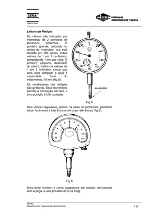Espírito Santo
___________________________________________________________________________________________________
___________________________________________________________________________________________________
SENAI
Departamento Regional do Espírito Santo 111
Leitura do Relógio
Os valores são indicados por
intermédio de 2 ponteiros de
tamanhos diferentes. O
ponteiro grande, colocado no
centro do mostrador, que está
dividido em 100 partes, indica
valores de 1 em 1 centésimo,
completando 1 mm por volta. O
ponteiro pequeno, deslocado
do centro, indica os valores de
1 em 1 milímetro, sendo que
uma volta completa é igual à
capacidade total do
instrumento: 10 mm (fig.5).
Os mostradores dos relógios
são giratórios. Esse movimento
permite a colocação em zero, a
uma posição inicial qualquer.
Fig.5
Dois índices reguláveis, presos na caixa do mostrador, permitem
situar facilmente a tolerância entre duas referências (fig.6).
Fig.6
Uma mola mantém a ponta apalpadora em contato permanente
com a peça, a uma pressão de 50 a 100g.
 