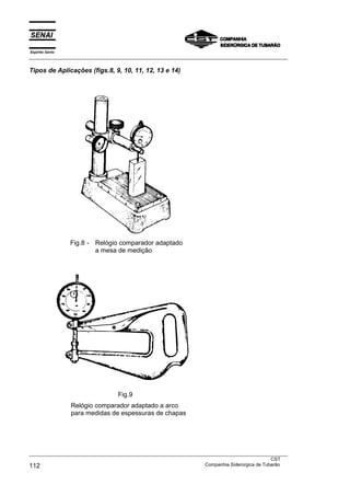 Espírito Santo
___________________________________________________________________________________________________
___________________________________________________________________________________________________
CST
112 Companhia Siderúrgica de Tubarão
Tipos de Aplicações (figs.8, 9, 10, 11, 12, 13 e 14)
Fig.8 - Relógio comparador adaptado
a mesa de medição
Fig.9
Relógio comparador adaptado a arco
para medidas de espessuras de chapas
 
