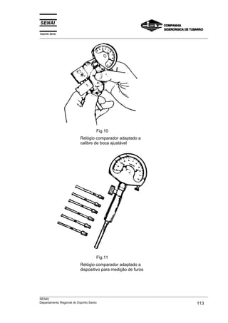Espírito Santo
___________________________________________________________________________________________________
___________________________________________________________________________________________________
SENAI
Departamento Regional do Espírito Santo 113
Fig.10
Relógio comparador adaptado a
calibre de boca ajustável
Fig.11
Relógio comparador adaptado a
dispositivo para medição de furos
 