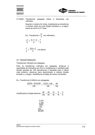 Espírito Santo
___________________________________________________________________________________________________
___________________________________________________________________________________________________
SENAI
Departamento Regional do Espírito Santo 119
3º CASO - Transformar polegada inteira e fracionária em
milímetro.
Quando o número for misto, inicialmente se transforma
o número misto em uma fração imprópria e, a seguir,
opera-se como no 2º Caso.
Ex.: Transformar 1
3
4
′′
em milímetros.
1
3
4
=
4 1 3
4
× +
=
7
4
7
4
=
25 4 7
4
, ×
= 44,45mm
2ª) TRANSFORMAÇÃO
Transformar milímetro em polegada.
Para se transformar milímetro em polegada, divide-se a
quantidade de milímetros por 25,4 e multiplica-se o resultado pela
divisão (escala) de 128, aproxima-se o resultado para o inteiro
mais próximo, dando-se para denominador a mesma divisão
tomada, e, a seguir, simplifica-se a fração ao menor numerador.
Ex.: Transformar 9,525mm em polegadas.
( )9 525 25 4 128
128
, ,÷
=
0 375 128
128
, ×
=
48
128
simplificando a fração teremos:
48
128
=
24
64
=
12
32
=
6
16
=
3
8
0,375
x 128
3000
750
375
48,000
 