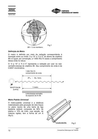 Espírito Santo
___________________________________________________________________________________________________
___________________________________________________________________________________________________
CST
12 Companhia Siderúrgica de Tubarão
Fig.1
AB = ¼ do meridiano
Definição do Metro
O metro é definido por meio da radiação correspondente à
transição entre os níveis “2 p 10” e “5 d 5” do átomo de criptônio
86 e é igual, por convenção, a 1.650.763,73 vezes o comprimento
dessa onda no vácuo.
O “2 p 10” e “5 d 5” representa a radiação por usar na raia-
vermelho-laranja do criptônio 86. Seu comprimento de onda é de
0.6057 micrômetros.
1 650 763,73
comprimento de onda
Linha laranja-vermelha
do espectro de Kr 86
Metro Padrão Universal
O metro-padrão universal é a distância
materializada pela gravação de dois traços
no plano neutro de uma barra de liga
bastante estável, composta de 90% de
platina e 10% de irídio, cuja secção, de
máxima rigidez, tem a forma de um X
(fig.2).
Fig.2
KRYPTON 86
[Lamp]
2P10 - 5d5 trans.
1 metro
 