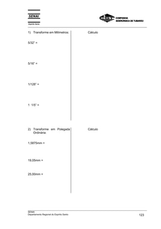 Espírito Santo
___________________________________________________________________________________________________
___________________________________________________________________________________________________
SENAI
Departamento Regional do Espírito Santo 123
1) Transforme em Milímetros:
5/32” =
5/16” =
1/128” =
1 1/5” =
Cálculo
2) Transforme em Polegada
Ordinária:
1,5875mm =
19,05mm =
25,00mm =
Cálculo
 