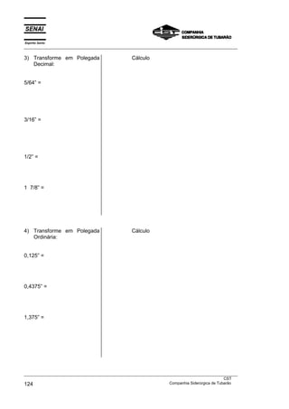 Espírito Santo
___________________________________________________________________________________________________
___________________________________________________________________________________________________
CST
124 Companhia Siderúrgica de Tubarão
3) Transforme em Polegada
Decimal:
5/64” =
3/16” =
1/2” =
1 7/8” =
Cálculo
4) Transforme em Polegada
Ordinária:
0,125” =
0,4375” =
1,375” =
Cálculo
 