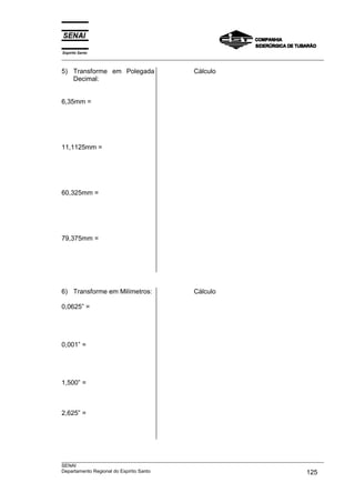 Espírito Santo
___________________________________________________________________________________________________
___________________________________________________________________________________________________
SENAI
Departamento Regional do Espírito Santo 125
5) Transforme em Polegada
Decimal:
6,35mm =
11,1125mm =
60,325mm =
79,375mm =
Cálculo
6) Transforme em Milímetros:
0,0625” =
0,001” =
1,500” =
2,625” =
Cálculo
 