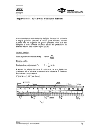 Espírito Santo
___________________________________________________________________________________________________
___________________________________________________________________________________________________
SENAI
Departamento Regional do Espírito Santo 19
Régua Graduada - Tipos e Usos - Graduações da Escala
O mais elementar instrumento de medição utilizado nas oficinas é
a régua graduada (escala). É usada para medidas lineares,
quando não há exigência de grande precisão. Para que seja
completa e tenha caráter universal, deverá ter graduações do
sistema métrico e do sistema inglês (fig.1).
Sistema Métrico
Graduação em milímetros (mm). 1mm =
1
1000
m
Sistema Inglês
Graduação em polegadas (“). 1” =
1
36
jarda
A escala ou régua graduada é construída de aço, tendo sua
graduação inicial situada na extremidade esquerda. É fabricada
em diversos comprimentos:
6” (152,4 mm), 12” (304,8 mm).
Fig.1
 