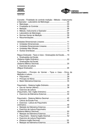 Espírito Santo
Conceito - Finalidade do controle medição - Método – Instrumento
e Operador - Laboratório de Metrologia ................................. 05
• Metrologia.......................................................................... 05
• Finalidade do Controle....................................................... 05
• Medição............................................................................. 06
• Método, Instrumento e Operador....................................... 07
• Laboratório de Metrologia.................................................. 08
• Normas Gerais de Medição ............................................... 09
• Recomendações................................................................ 09
Unidades Dimensionais Lineares ........................................... 11
• Unidades Dimensionais ..................................................... 11
• Unidades Dimensionais Lineares....................................... 11
• Unidades Não Oficiais ....................................................... 13
• Outras Grandezas ............................................................. 14
Régua Graduada - Tipos e Usos - Graduações da Escala..... 19
• Graduações da Escala
(Sistema Inglês Ordinário)...................................................... 22
• Graduações da Escala
(Sistema Métrico Decimal) ..................................................... 25
• Exercício de Leitura
(Régua Graduada) ................................................................. 26
Paquímetro - Princípio do Vernier - Tipos e Usos - Erros de
Medição e Leitura................................................................... 28
• Paquímetro........................................................................ 28
• Princípio do Nônio ............................................................. 29
• Medir Diâmetros Externos ................................................. 35
Paquímetro - Sistema Inglês Ordinário................................... 38
• Uso do Vernier (Nônio) ...................................................... 38
• Exercício de Leitura
(Paquímetro, Sist. Inglês Ordinário) ....................................... 43
• Exercício de Diâmetros Externos....................................... 44
Paquímetro - Sistema Métrico Decimal .................................. 45
• Leitura da Escala Fixa ....................................................... 45
• Exercício - Leitura do Paquímetro
(milímetro).............................................................................. 48
• Medição de Diâmetros Externos........................................ 49
• Exercício de Leitura Paquímetro
(Sistema Métrico Decimal) ..................................................... 50
• Medição de Diâmetros Externos........................................ 51
• Paquímetro - Sistema Inglês Decimal................................ 52
• Exercício de Leitura Paquímetro
• (Sistema Inglês Decimal)....................................................55
• Medição de Diâmetros Externos.........................................56
 