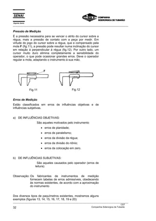 Espírito Santo
___________________________________________________________________________________________________
___________________________________________________________________________________________________
CST
32 Companhia Siderúrgica de Tubarão
Pressão de Medição
É a pressão necessária para se vencer o atrito do cursor sobre a
régua, mais a pressão de contato com a peça por medir. Em
virtude do jogo do cursor sobre a régua, que e compensado pela
mola F (fig.11), a pressão pode resultar numa inclinação do cursor
em relação à perpendicular à régua (fig.12). Por outro lado, um
cursor muito duro elimina completamente a sensibilidade do
operador, o que pode ocasionar grandes erros. Deve o operador
regular a mola, adaptando o instrumento à sua mão.
Fig.11 Fig.12
Erros de Medição
Estão classificados em erros de influências objetivas e de
influências subjetivas.
a) DE INFLUÊNCIAS OBJETIVAS:
São aqueles motivados pelo instrumento
• erros de planidade;
• erros de paralelismo;
• erros da divisão da régua;
• erros da divisão do nônio;
• erros da colocação em zero.
b) DE INFLUÊNCIAS SUBJETIVAS:
São aqueles causados pelo operador (erros de
leitura).
Observação: Os fabricantes de instrumentos de medição
fornecem tabelas de erros admissíveis, obedecendo
às normas existentes, de acordo com a aproximação
do instrumento
Dos diversos tipos de paquímetros existentes, mostramos alguns
exemplos (figuras 13, 14, 15, 16, 17, 18, 19 e 20):
 