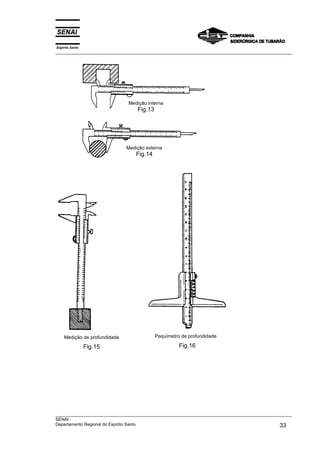 Espírito Santo
___________________________________________________________________________________________________
___________________________________________________________________________________________________
SENAI
Departamento Regional do Espírito Santo 33
Medição de profundidade
Fig.15
Paquímetro de profundidade
Fig.16
Medição externa
Fig.14
Medição interna
Fig.13
 