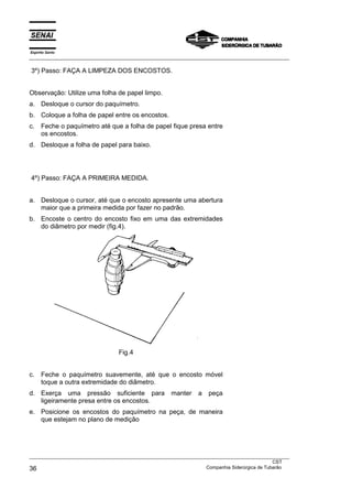 Espírito Santo
___________________________________________________________________________________________________
___________________________________________________________________________________________________
CST
36 Companhia Siderúrgica de Tubarão
3º) Passo: FAÇA A LIMPEZA DOS ENCOSTOS.
Observação: Utilize uma folha de papel limpo.
a. Desloque o cursor do paquímetro.
b. Coloque a folha de papel entre os encostos.
c. Feche o paquímetro até que a folha de papel fique presa entre
os encostos.
d. Desloque a folha de papel para baixo.
4º) Passo: FAÇA A PRIMEIRA MEDIDA.
a. Desloque o cursor, até que o encosto apresente uma abertura
maior que a primeira medida por fazer no padrão.
b. Encoste o centro do encosto fixo em uma das extremidades
do diâmetro por medir (fig.4).
Fig.4
c. Feche o paquímetro suavemente, até que o encosto móvel
toque a outra extremidade do diâmetro.
d. Exerça uma pressão suficiente para manter a peça
ligeiramente presa entre os encostos.
e. Posicione os encostos do paquímetro na peça, de maneira
que estejam no plano de medição
 