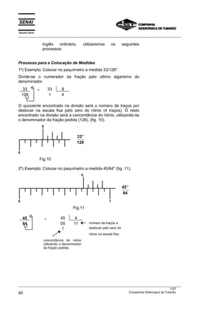 Espírito Santo
___________________________________________________________________________________________________
___________________________________________________________________________________________________
CST
40 Companhia Siderúrgica de Tubarão
Inglês ordinário, utilizaremos os seguintes
processos:
Processo para a Colocação de Medidas
1º) Exemplo: Colocar no paquímetro a medida 33/128".
Divide-se o numerador da fração pelo ultimo algarismo do
denominador.
33 ÷ 33 8
128 1 4
O quociente encontrado na divisão será o número de traços por
deslocar na escala fixa pelo zero do nônio (4 traços). O resto
encontrado na divisão será a concordância do nônio, utilizando-se
o denominador da fração pedida (128), (fig. 10).
0
0
Fig.10
2º) Exemplo: Colocar no paquímetro a medida 45/64" (fig. 11).
0
0 1
Fig.11
45 ÷ 45 4
64 05 11 número de traços a
1 deslocar pelo zero do
nônio na escala fixa.
concordância do nônio
utilizando o denominador
da fração pedida.
33
128
′′
45
64
′′
 