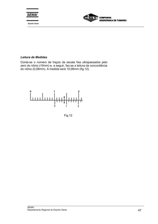 Leitura de Medidas
Conta-se o número de traços da escala fixa ultrapassados pelo
zero do nônio (10mm) e, a seguir, faz-se a leitura da concordância
do nônio (0,08mm). A medida será 10,08mm (fig.12).
Fig.12
Espírito Santo
___________________________________________________________________________________________________
___________________________________________________________________________________________________
SENAI
Departamento Regional do Espírito Santo 47
 