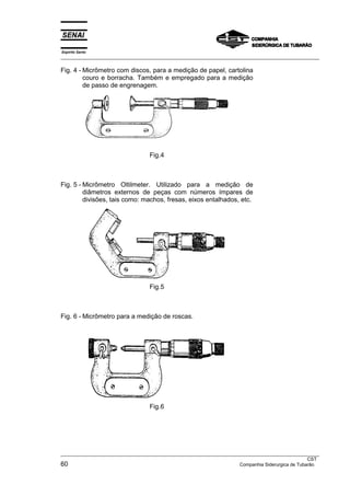 Espírito Santo
___________________________________________________________________________________________________
___________________________________________________________________________________________________
CST
60 Companhia Siderurgica de Tubarão
Fig. 4 - Micrômetro com discos, para a medição de papel, cartolina
couro e borracha. Também e empregado para a medição
de passo de engrenagem.
Fig.4
Fig. 5 - Micrômetro Oltilmeter. Utilizado para a medição de
diâmetros externos de peças com números ímpares de
divisões, tais como: machos, fresas, eixos entalhados, etc.
Fig.5
Fig. 6 - Micrômetro para a medição de roscas.
Fig.6
 