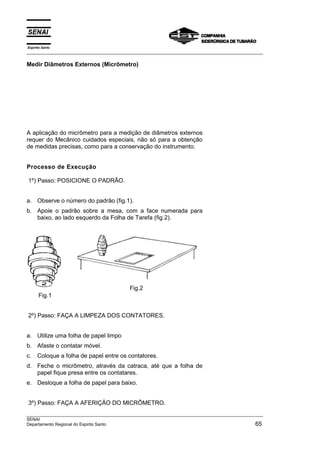 Espírito Santo
___________________________________________________________________________________________________
___________________________________________________________________________________________________
SENAI
Departamento Regional do Espirito Santo 65
Medir Diâmetros Externos (Micrômetro)
A aplicação do micrômetro para a medição de diâmetros externos
requer do Mecânico cuidados especiais, não só para a obtenção
de medidas precisas, como para a conservação do instrumento.
Processo de Execução
1º) Passo: POSICIONE O PADRÃO.
a. Observe o número do padrão (fig.1).
b. Apoie o padrão sobre a mesa, com a face numerada para
baixo, ao lado esquerdo da Folha de Tarefa (fig.2).
Fig.1
Fig.2
2º) Passo: FAÇA A LIMPEZA DOS CONTATORES.
a. Utilize uma folha de papel limpo
b. Afaste o contatar móvel.
c. Coloque a folha de papel entre os contatores.
d. Feche o micrômetro, através da catraca, até que a folha de
papel fique presa entre os contatares.
e. Desloque a folha de papel para baixo.
3º) Passo: FAÇA A AFERIÇÃO DO MICRÔMETRO.
 