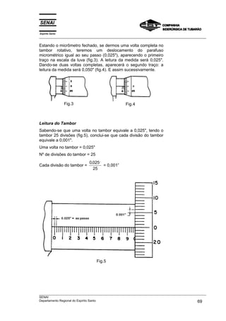 Espírito Santo
___________________________________________________________________________________________________
___________________________________________________________________________________________________
SENAI
Departamento Regional do Espírito Santo 69
Estando o micrômetro fechado, se dermos uma volta completa no
tambor rotativo, teremos um deslocamento do parafuso
micrométrico igual ao seu passo (0,025"), aparecendo o primeiro
traço na escala da luva (fig.3). A leitura da medida será 0,025".
Dando-se duas voltas completas, aparecerá o segundo traço: a
leitura da medida será 0,050" (fig.4). E assim sucessivamente.
Fig.3 Fig.4
Leitura do Tambor
Sabendo-se que uma volta no tambor equivale a 0,025", tendo o
tambor 25 divisões (fig.5), conclui-se que cada divisão do tambor
equivale a 0,001".
Uma volta no tambor = 0,025"
Nº de divisões do tambor = 25
Cada divisão do tambor =
0 025
25
, ,,
= 0,001”
Fig.5
 