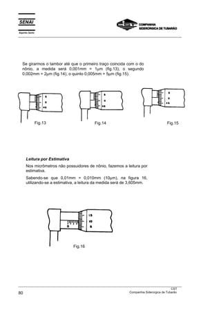 Se girarmos o tambor até que o primeiro traço coincida com o do
nônio, a medida será 0,001mm = 1µm (fig.13), o segundo
0,002mm = 2µm (fig.14), o quinto 0,005mm = 5µm (fig.15).
Fig.13 Fig.14 Fig.15
Leitura por Estimativa
Nos micrômetros não possuidores de nônio, fazemos a leitura por
estimativa.
Sabendo-se que 0,01mm = 0,010mm (10µm), na figura 16,
utilizando-se a estimativa, a leitura da medida será de 3,605mm.
Fig.16
Espírito Santo
___________________________________________________________________________________________________
___________________________________________________________________________________________________
CST
80 Companhia Siderúrgica de Tubarão
 