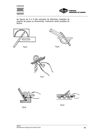 Espírito Santo
___________________________________________________________________________________________________
___________________________________________________________________________________________________
SENAI
Departamento Regional do Espírito Santo 89
As figuras de 5 a 9 dão exemplos de diferentes medições de
ângulos de peças ou ferramentas, mostrando várias posições da
lâmina.
Fig.5 Fig.6
Fig.7
Fig.8
Fig.9
 