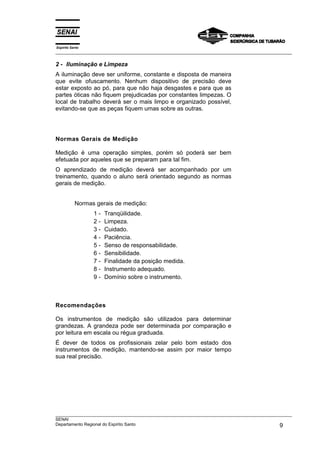 Espírito Santo
___________________________________________________________________________________________________
___________________________________________________________________________________________________
SENAI
Departamento Regional do Espírito Santo 9
2 - Iluminação e Limpeza
A iluminação deve ser uniforme, constante e disposta de maneira
que evite ofuscamento. Nenhum dispositivo de precisão deve
estar exposto ao pó, para que não haja desgastes e para que as
partes óticas não fiquem prejudicadas por constantes limpezas. O
local de trabalho deverá ser o mais limpo e organizado possível,
evitando-se que as peças fiquem umas sobre as outras.
Normas Gerais de Medição
Medição é uma operação simples, porém só poderá ser bem
efetuada por aqueles que se preparam para tal fim.
O aprendizado de medição deverá ser acompanhado por um
treinamento, quando o aluno será orientado segundo as normas
gerais de medição.
Normas gerais de medição:
1 - Tranqüilidade.
2 - Limpeza.
3 - Cuidado.
4 - Paciência.
5 - Senso de responsabilidade.
6 - Sensibilidade.
7 - Finalidade da posição medida.
8 - Instrumento adequado.
9 - Domínio sobre o instrumento.
Recomendações
Os instrumentos de medição são utilizados para determinar
grandezas. A grandeza pode ser determinada por comparação e
por leitura em escala ou régua graduada.
É dever de todos os profissionais zelar pelo bom estado dos
instrumentos de medição, mantendo-se assim por maior tempo
sua real precisão.
 