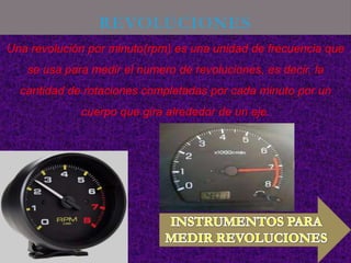 REVOLUCIONES
Una revolución por minuto(rpm) es una unidad de frecuencia que
   se usa para medir el numero de revoluciones, es decir, la
  cantidad de rotaciones completadas por cada minuto por un
             cuerpo que gira alrededor de un eje.
 