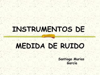 INSTRUMENTOS DE  MEDIDA DE RUIDO .. Santiago Murias  García 