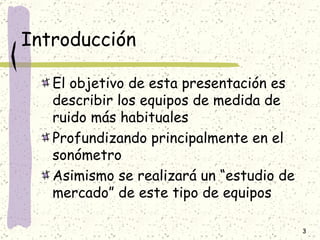 Introducción El objetivo de esta presentación es describir los equipos de medida de ruido más habituales Profundizando principalmente en el sonómetro Asimismo se realizará un “estudio de mercado” de este tipo de equipos 