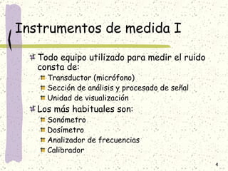 Instrumentos de medida I Todo equipo utilizado para medir el ruido consta de: Transductor (micrófono) Sección de análisis y procesado de señal Unidad de visualización Los más habituales son: Sonómetro Dosímetro Analizador de frecuencias Calibrador 