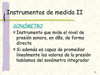 Instrumentos de medida II SONÓMETRO Instrumento que mide el nivel de presión sonora, en dBs, de forma directa  Si además es capaz de promediar linealmente los valores de la presión hablamos del sonómetro integrador 