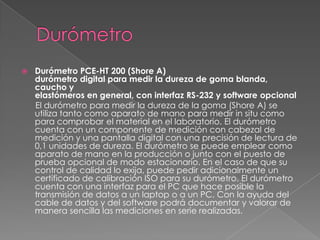    Durómetro PCE-HT 200 (Shore A)
    durómetro digital para medir la dureza de goma blanda,
    caucho y
    elastómeros en general, con interfaz RS-232 y software opcional
    El durómetro para medir la dureza de la goma (Shore A) se
    utiliza tanto como aparato de mano para medir in situ como
    para comprobar el material en el laboratorio. El durómetro
    cuenta con un componente de medición con cabezal de
    medición y una pantalla digital con una precisión de lectura de
    0,1 unidades de dureza. El durómetro se puede emplear como
    aparato de mano en la producción o junto con el puesto de
    prueba opcional de modo estacionario. En el caso de que su
    control de calidad lo exija, puede pedir adicionalmente un
    certificado de calibración ISO para su durómetro. El durómetro
    cuenta con una interfaz para el PC que hace posible la
    transmisión de datos a un laptop o a un PC. Con la ayuda del
    cable de datos y del software podrá documentar y valorar de
    manera sencilla las mediciones en serie realizadas.
 