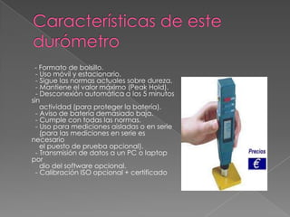 - Formato de bolsillo.
  - Uso móvil y estacionario.
  - Sigue las normas actuales sobre dureza.
  - Mantiene el valor máximo (Peak Hold).
  - Desconexión automática a los 5 minutos
sin
    actividad (para proteger la batería).
  - Aviso de batería demasiado baja.
  - Cumple con todas las normas.
  - Uso para mediciones aisladas o en serie
    (para las mediciones en serie es
necesario
    el puesto de prueba opcional).
  - Transmisión de datos a un PC o laptop
por
    dio del software opcional.
  - Calibración ISO opcional + certificado
 