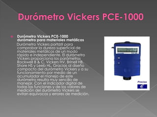    Durómetro Vickers PCE-1000
    durómetro para materiales metálicos
    Durómetro Vickers portátil para
    comprobar la dureza superficial de
    materiales metálicos de un modo
    rápido e independiente. El durómetro
    Vickers proporciona los parámetros
    Rockwell B & C, Vickers HV, Brinell HB,
    Shore HS y Leeb HL. Gracias al diseño
    compacto del durómetro Vickers y a su
    funcionamiento por medio de un
    acumulador el manejo de este
    durómetro resulta muy sencillo de
    manejar. Con el indicador digital de
    todas las funciones y de los valores de
    medición del durómetro Vickers se
    evitan equívocos y errores de medición.
 