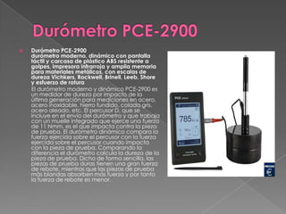    Durómetro PCE-2900
    durómetro moderno, dinámico con pantalla
    táctil y carcasa de plástico ABS resistente a
    golpes, impresora infrarroja y amplia memoria
    para materiales metálicos, con escalas de
    dureza Vichkers, Rockwell, Brinell, Leeb, Shore
    y esfuerzo de rotura
    El durómetro moderno y dinámico PCE-2900 es
    un medidor de dureza por impacto de la
    última generación para mediciones en acero,
    acero inoxidable, hierro fundido, colada gris,
    acero aleado, etc. El percusor D, que se
    incluye en el envío del durómetro y que trabaja
    con un muelle integrado que ejerce una fuerza
    de 11 Nmm, es el que impacta contra la pieza
    de prueba. El durómetro dinámico compara la
    fuerza ejercida sobre el percusor con la fuerza
    ejercida sobre el percusor cuando impacta
    con la pieza de prueba. Comparando la
    diferencia el durómetro calcula la dureza de la
    pieza de prueba. Dicho de forma sencilla, las
    piezas de prueba duras tienen una gran fuerza
    de rebote, mientras que las piezas de prueba
    más blandas absorben más fuerza y por tanto
    la fuerza de rebote es menor.
 