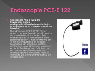    Endoscopio PCE-E 122 para
    inspección óptica
    endoscopio alimentado por baterías
    para inspeccionar motores, máquinas,
    tuberías, ...
    El endoscopio PCE-E 122 le ofrece
    nuevas perspectivas de la vida interior
    de motores e instalaciones... Este
    endoscopio es la herramienta ideal
    para inspección y mantenimiento en
    el ámbito industrial o en el taller.
    Nunca fue tan sencillo el análisis
    óptico con un endoscopio. Introduzca
    el cable flexible por un orificio o por
    un hueco cercanos a la zona a
    analizar y podrá visualizarlo todo al
    otro lado del componente óptico del
    endoscopio.
 