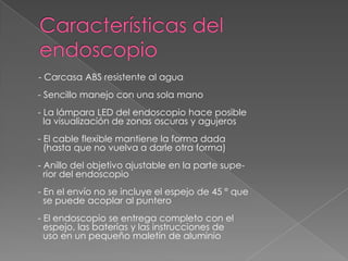 - Carcasa ABS resistente al agua
- Sencillo manejo con una sola mano
- La lámpara LED del endoscopio hace posible
  la visualización de zonas oscuras y agujeros
- El cable flexible mantiene la forma dada
  (hasta que no vuelva a darle otra forma)
- Anillo del objetivo ajustable en la parte supe-
  rior del endoscopio
- En el envío no se incluye el espejo de 45 ° que
  se puede acoplar al puntero
- El endoscopio se entrega completo con el
  espejo, las baterías y las instrucciones de
  uso en un pequeño maletín de aluminio
 