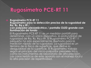    Rugosímetro PCE-RT 11
    Rugosímetro para la detección precisa de la rugosidad de
    Ra, Rz, Rq y Rt /
    con palpador piezoeléctrico / pantalla OLED grande con
    iluminación de fondo
    El Rugosímetro PCE-RT 11 es un medidor portátil para
    determinar, con un único dispositivo, la profundidad de
    rugosidad de Ra, Rz, Rq y Rt. El Rugosímetro PCE-RT 11
    pequeño ha sido especialmente diseñado para la
    medición rápida de la rugosidad. La rugosidad es un
    término de la física de superficie, que define la
    desigualdad de la superficie. El Rugosímetro trabaja
    según el principio del micro-palpador piezoeléctrico,
    como los instrumentos de laboratorio de alta precisión.
    Las características de este aparato son el manejo fácil y
    la alta precisión de repetitividad.
 