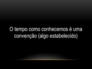 O tempo como conhecemos é uma
convenção (algo estabelecido)
 