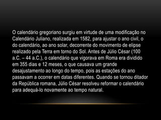 O calendário gregoriano surgiu em virtude de uma modificação no
Calendário Juliano, realizada em 1582, para ajustar o ano civil, o
do calendário, ao ano solar, decorrente do movimento de elipse
realizado pela Terra em torno do Sol. Antes de Júlio César (100
a.C. – 44 a.C.), o calendário que vigorava em Roma era dividido
em 355 dias e 12 meses, o que causava um grande
desajustamento ao longo do tempo, pois as estações do ano
passavam a ocorrer em datas diferentes. Quando se tornou ditador
da República romana, Júlio César resolveu reformar o calendário
para adequá-lo novamente ao tempo natural.
 