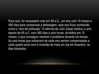 Para isso, foi necessário criar em 46 a.C., um ano com 15 meses e
455 dias para compensar a defasagem, este ano ficou conhecido
como o “ano da confusão”. A reforma de Júlio César instituiu o ano
depois de 45 a.C. com 365 dias e seis horas, divididos em 12
meses, o que conseguiu resolver o problema durante um tempo.
As seis horas que sobravam de cada ano seriam compensadas a
cada quatro anos com a inclusão de mais um dia em fevereiro, os
dias bissextos.
 