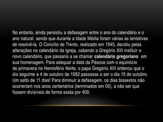 No entanto, ainda persistiu a defasagem entre o ano do calendário e o
ano natural, sendo que durante a Idade Média foram várias as tentativas
de resolvê-la. O Concílio de Trento, realizado em 1545, decidiu pelas
alterações no calendário da Igreja, cabendo a Gregório XIII instituir o
novo calendário, que passaria a se chamar calendário gregoriano em
sua homenagem. Para adequar a data da Páscoa com o equinócio
de primavera no Hemisfério Norte, o papa Gregório XIII ordenou que o
dia seguinte a 4 de outubro de 1582 passasse a ser o dia 15 de outubro.
Um salto de 11 dias! Para diminuir a defasagem, os dias bissextos não
ocorreriam nos anos centenários (terminados em 00), a não ser que
fossem divisíveis de forma exata por 400.
 